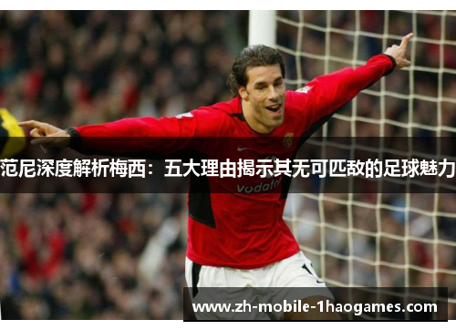 范尼深度解析梅西:五大理由揭示其无可匹敌的足球魅力 范尼深度解析梅西:五大理由揭示其无可匹敌的足球魅力