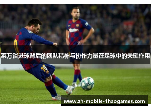 莱万谈进球背后的团队精神与协作力量在足球中的关键作用 莱万谈进球背后的团队精神与协作力量在足球中的关键作用