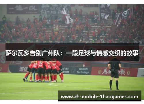 萨尔瓦多告别广州队:一段足球与情感交织的故事 萨尔瓦多告别广州队:一段足球与情感交织的故事