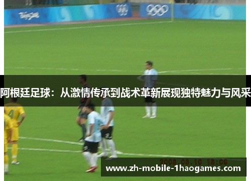 阿根廷足球:从激情传承到战术革新展现独特魅力与风采 阿根廷足球:从激情传承到战术革新展现独特魅力与风采