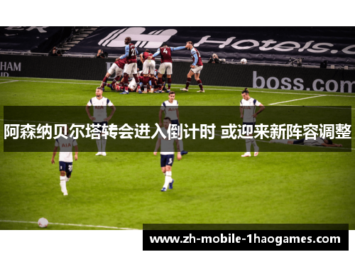 阿森纳贝尔塔转会进入倒计时 或迎来新阵容调整 阿森纳贝尔塔转会进入倒计时 或迎来新阵容调整