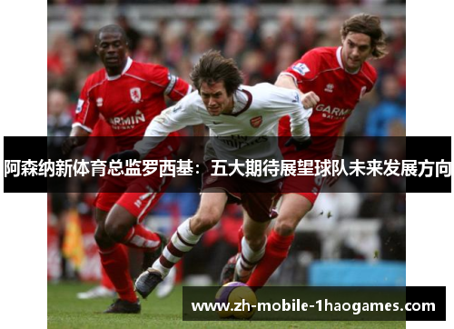 阿森纳新体育总监罗西基:五大期待展望球队未来发展方向 阿森纳新体育总监罗西基:五大期待展望球队未来发展方向