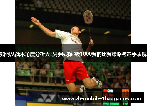 如何从战术角度分析大马羽毛球超级1000赛的比赛策略与选手表现 如何从战术角度分析大马羽毛球超级1000赛的比赛策略与选手表现