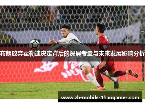 布朗放弃霍勒迪决定背后的深层考量与未来发展影响分析 布朗放弃霍勒迪决定背后的深层考量与未来发展影响分析