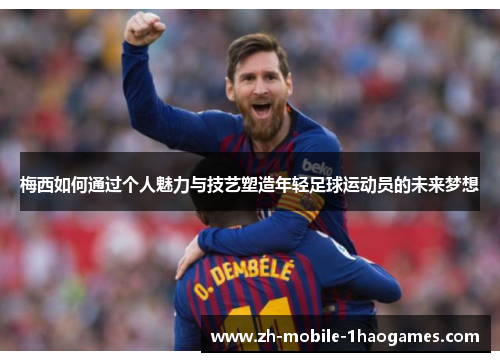 梅西如何通过个人魅力与技艺塑造年轻足球运动员的未来梦想