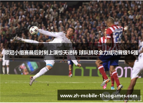 欧冠小组赛最后时刻上演惊天逆转 球队拼尽全力成功晋级16强 欧冠小组赛最后时刻上演惊天逆转 球队拼尽全力成功晋级16强