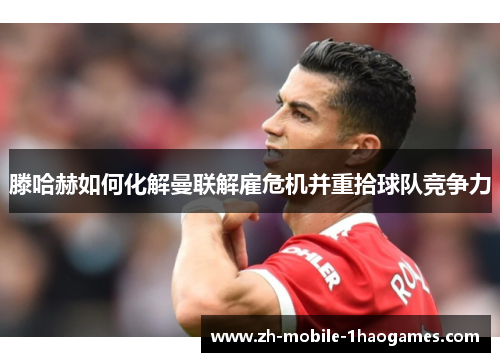 滕哈赫如何化解曼联解雇危机并重拾球队竞争力