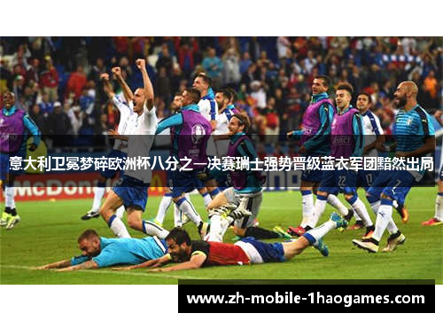 意大利卫冕梦碎欧洲杯八分之一决赛瑞士强势晋级蓝衣军团黯然出局
